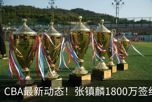 CBA最新动态！张镇麟1800万签约，范子铭离队，加盟劲旅